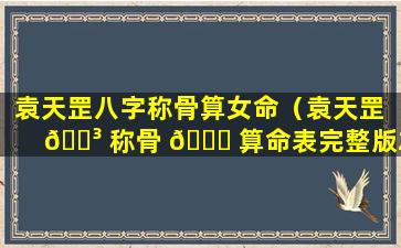 袁天罡八字称骨算女命（袁天罡 🌳 称骨 🐟 算命表完整版2023）